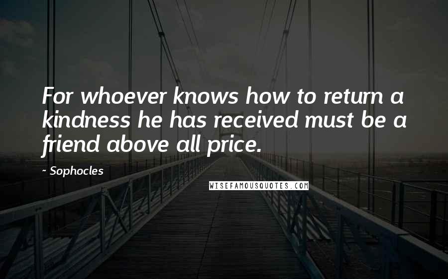 Sophocles Quotes: For whoever knows how to return a kindness he has received must be a friend above all price.