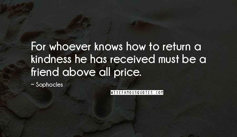 Sophocles Quotes: For whoever knows how to return a kindness he has received must be a friend above all price.