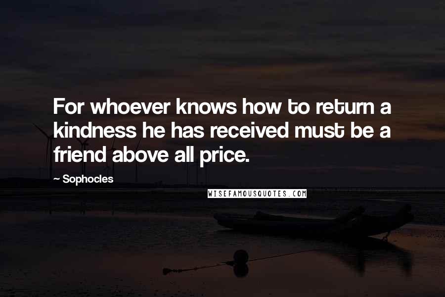 Sophocles Quotes: For whoever knows how to return a kindness he has received must be a friend above all price.