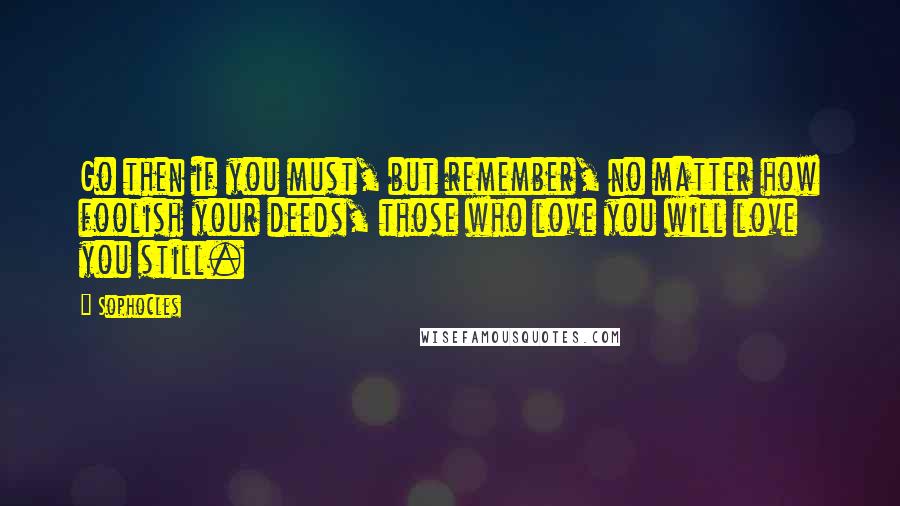 Sophocles Quotes: Go then if you must, but remember, no matter how foolish your deeds, those who love you will love you still.