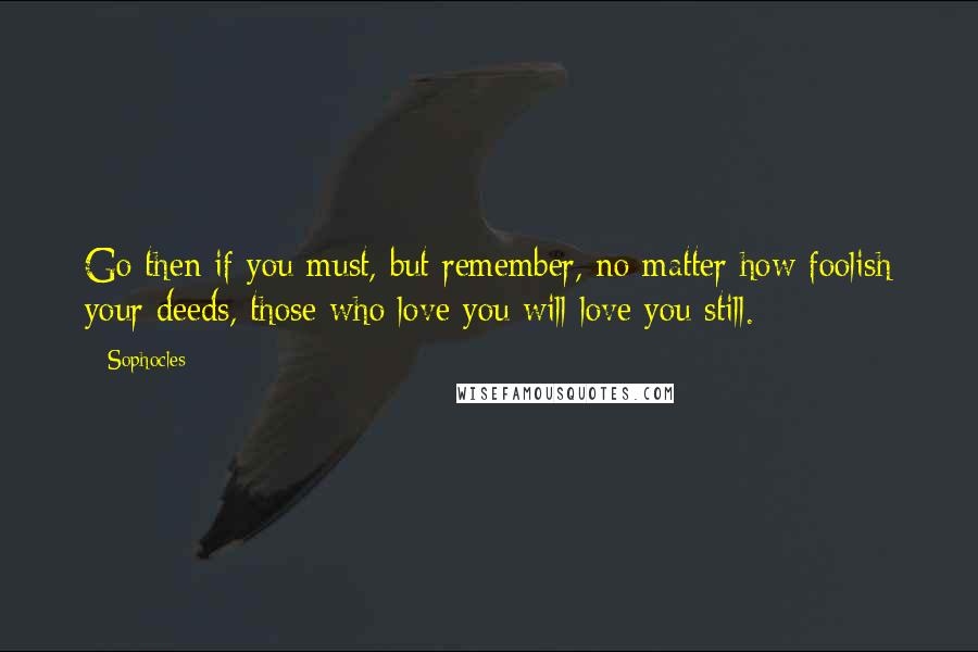 Sophocles Quotes: Go then if you must, but remember, no matter how foolish your deeds, those who love you will love you still.