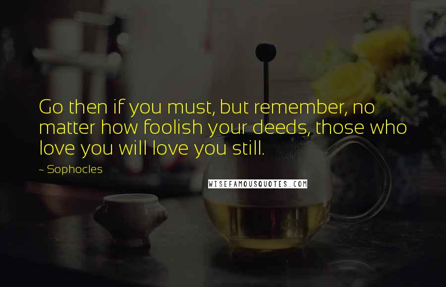 Sophocles Quotes: Go then if you must, but remember, no matter how foolish your deeds, those who love you will love you still.