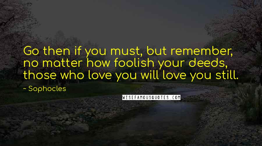 Sophocles Quotes: Go then if you must, but remember, no matter how foolish your deeds, those who love you will love you still.