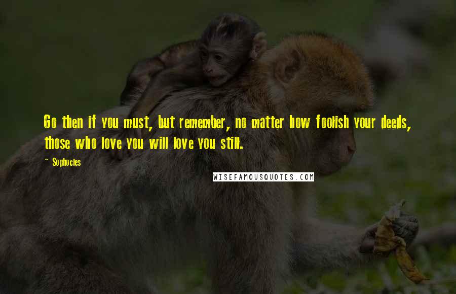 Sophocles Quotes: Go then if you must, but remember, no matter how foolish your deeds, those who love you will love you still.