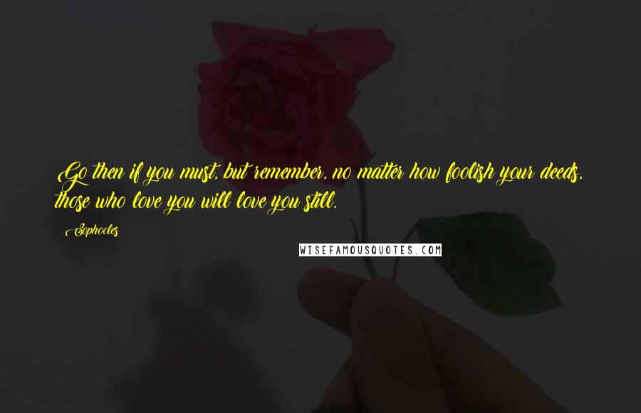 Sophocles Quotes: Go then if you must, but remember, no matter how foolish your deeds, those who love you will love you still.