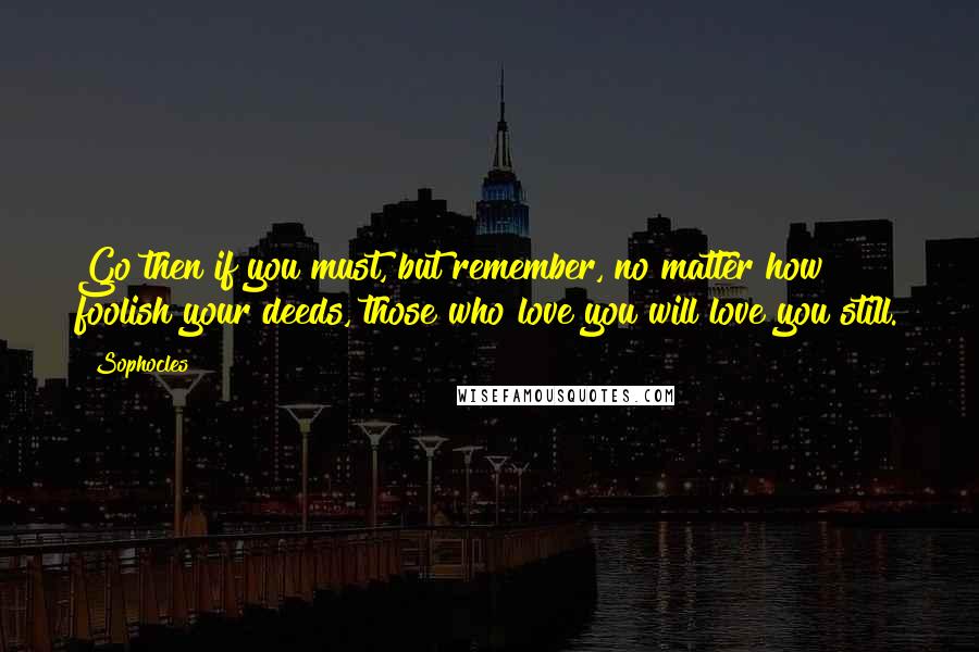 Sophocles Quotes: Go then if you must, but remember, no matter how foolish your deeds, those who love you will love you still.