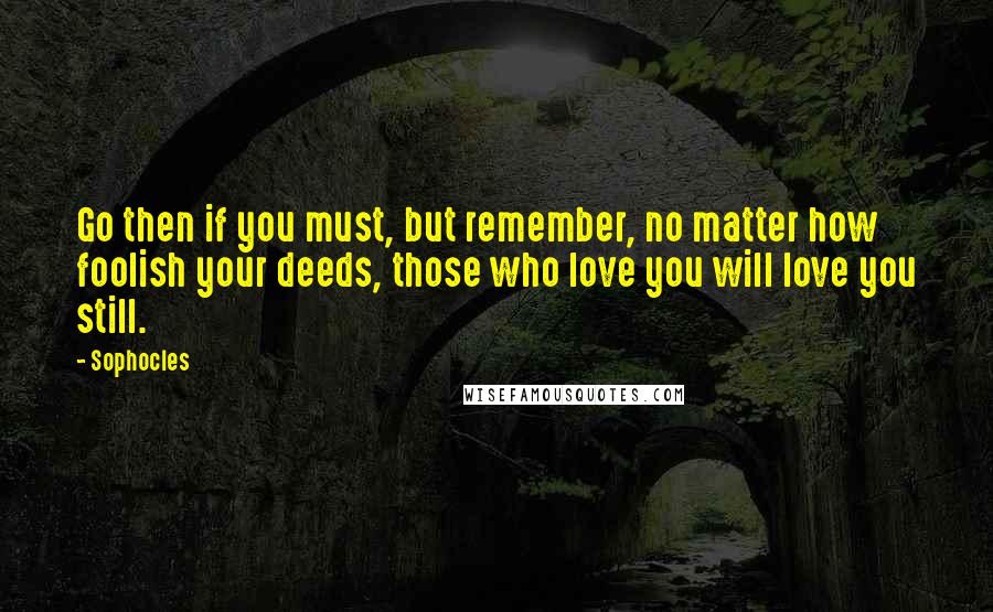 Sophocles Quotes: Go then if you must, but remember, no matter how foolish your deeds, those who love you will love you still.