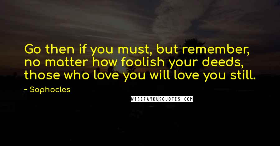 Sophocles Quotes: Go then if you must, but remember, no matter how foolish your deeds, those who love you will love you still.