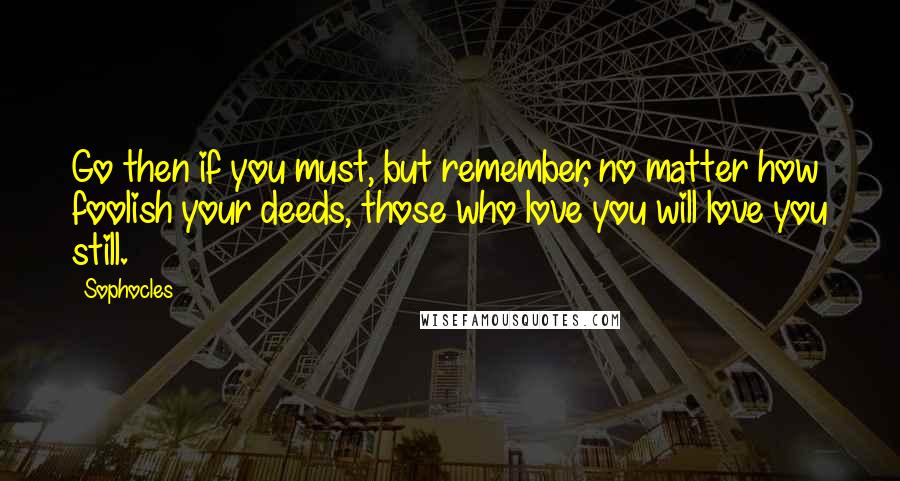 Sophocles Quotes: Go then if you must, but remember, no matter how foolish your deeds, those who love you will love you still.