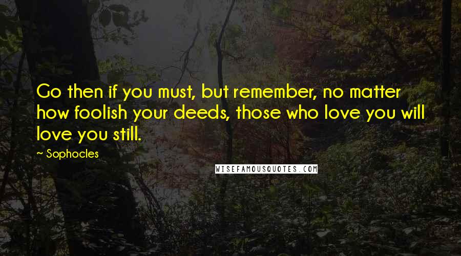 Sophocles Quotes: Go then if you must, but remember, no matter how foolish your deeds, those who love you will love you still.