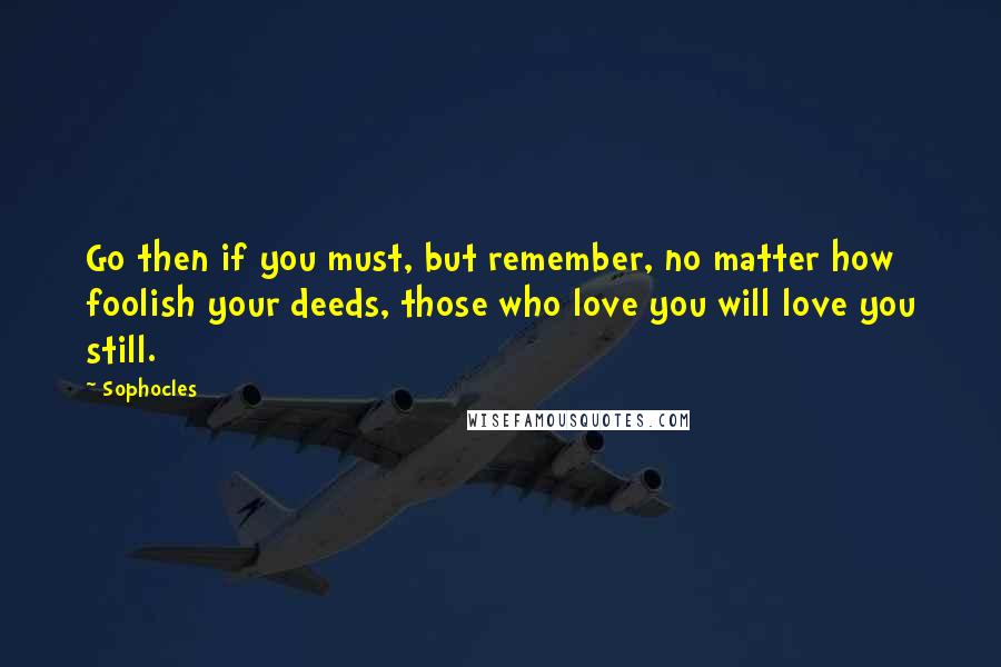 Sophocles Quotes: Go then if you must, but remember, no matter how foolish your deeds, those who love you will love you still.