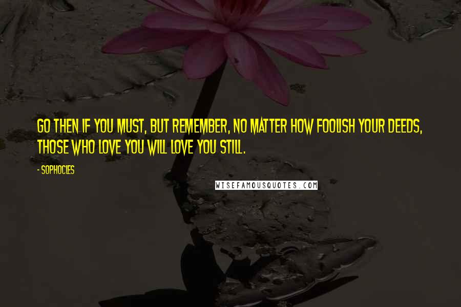 Sophocles Quotes: Go then if you must, but remember, no matter how foolish your deeds, those who love you will love you still.