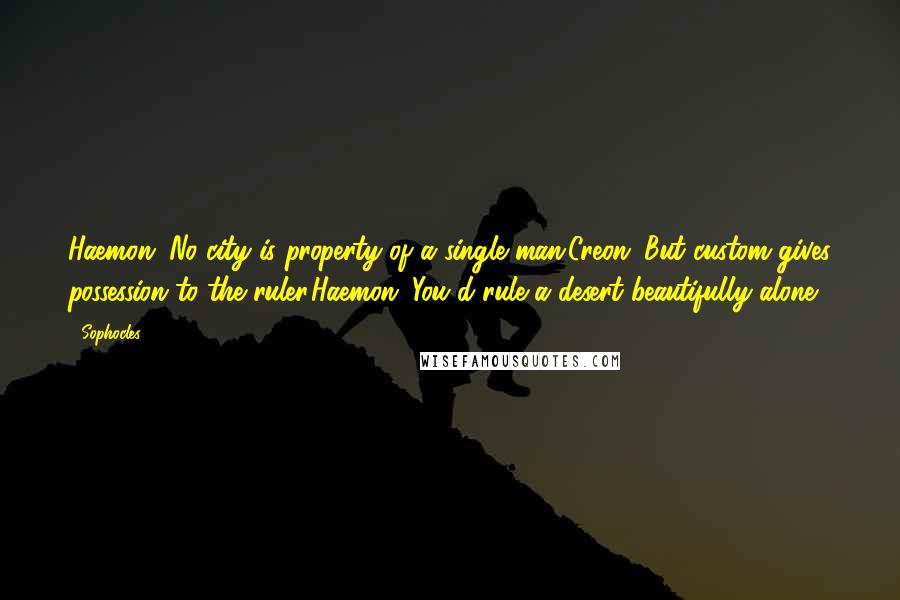 Sophocles Quotes: Haemon: No city is property of a single man.Creon: But custom gives possession to the ruler.Haemon: You'd rule a desert beautifully alone.