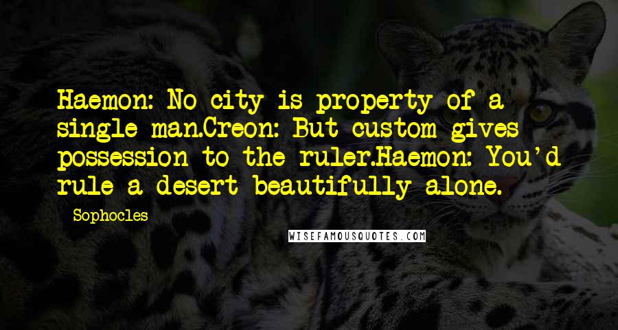 Sophocles Quotes: Haemon: No city is property of a single man.Creon: But custom gives possession to the ruler.Haemon: You'd rule a desert beautifully alone.