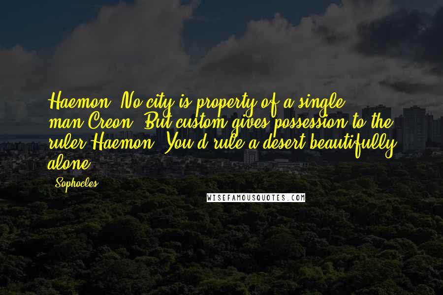 Sophocles Quotes: Haemon: No city is property of a single man.Creon: But custom gives possession to the ruler.Haemon: You'd rule a desert beautifully alone.