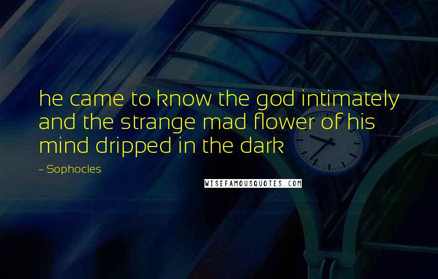 Sophocles Quotes: he came to know the god intimately and the strange mad flower of his mind dripped in the dark