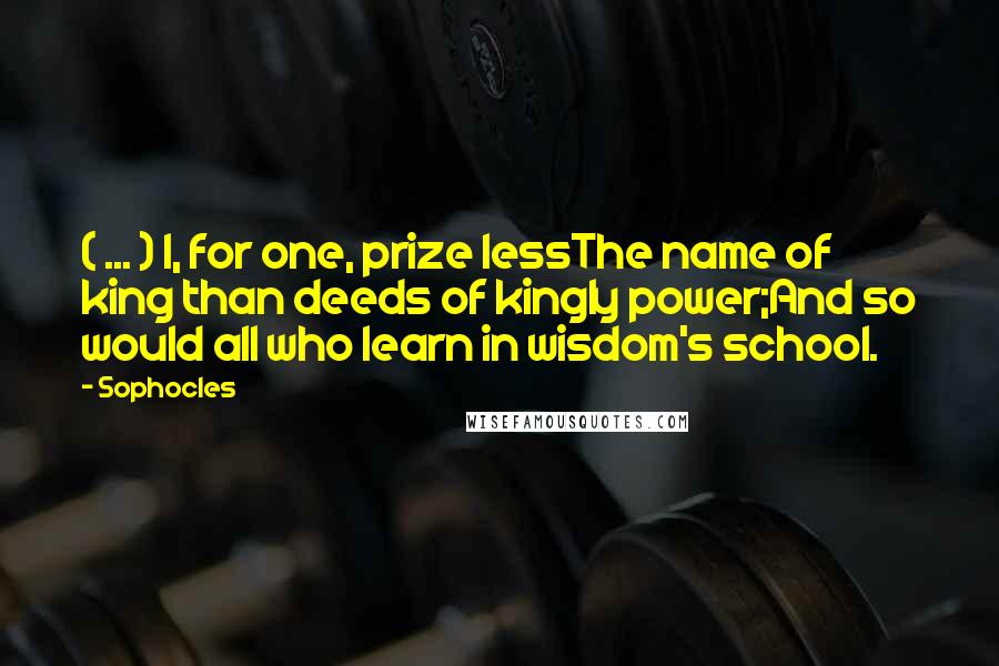 Sophocles Quotes: ( ... ) I, for one, prize lessThe name of king than deeds of kingly power;And so would all who learn in wisdom's school.