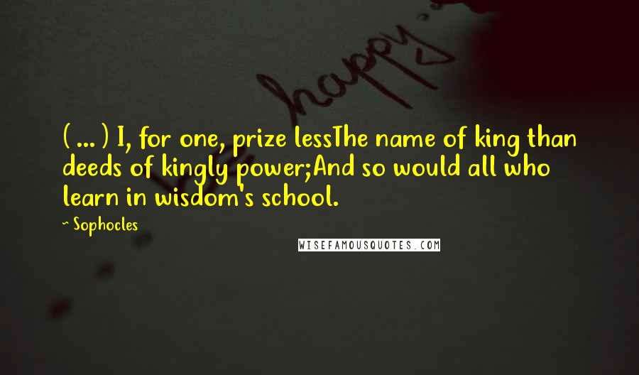 Sophocles Quotes: ( ... ) I, for one, prize lessThe name of king than deeds of kingly power;And so would all who learn in wisdom's school.