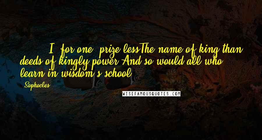 Sophocles Quotes: ( ... ) I, for one, prize lessThe name of king than deeds of kingly power;And so would all who learn in wisdom's school.