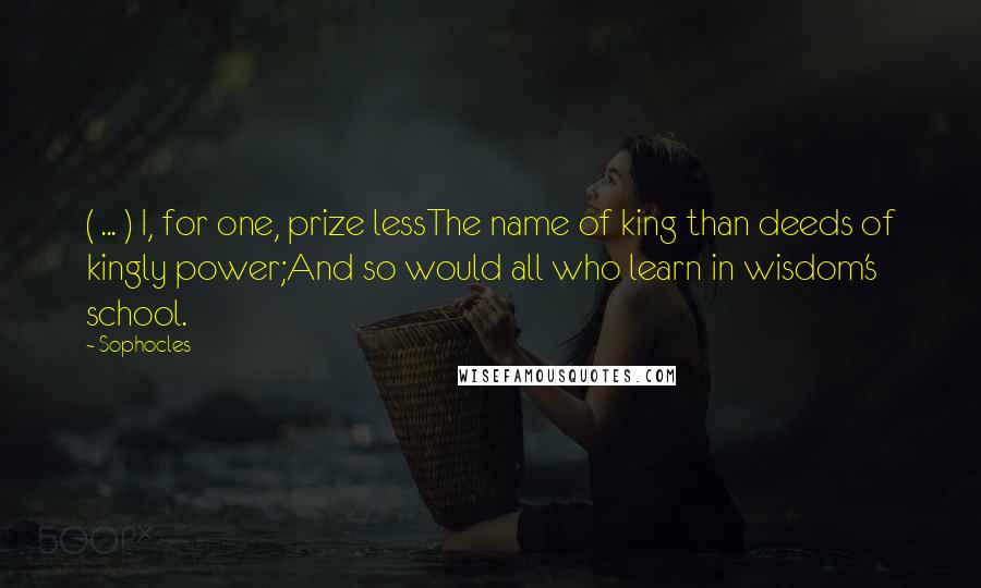 Sophocles Quotes: ( ... ) I, for one, prize lessThe name of king than deeds of kingly power;And so would all who learn in wisdom's school.
