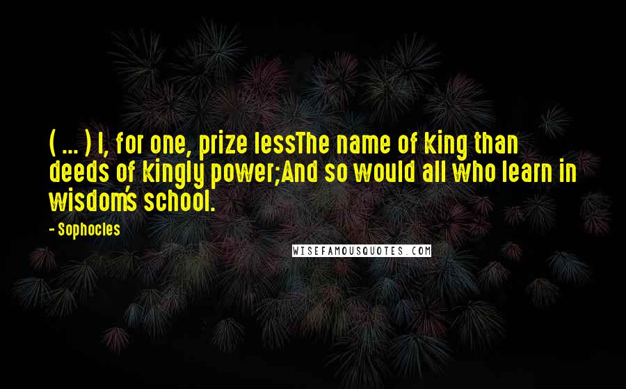 Sophocles Quotes: ( ... ) I, for one, prize lessThe name of king than deeds of kingly power;And so would all who learn in wisdom's school.