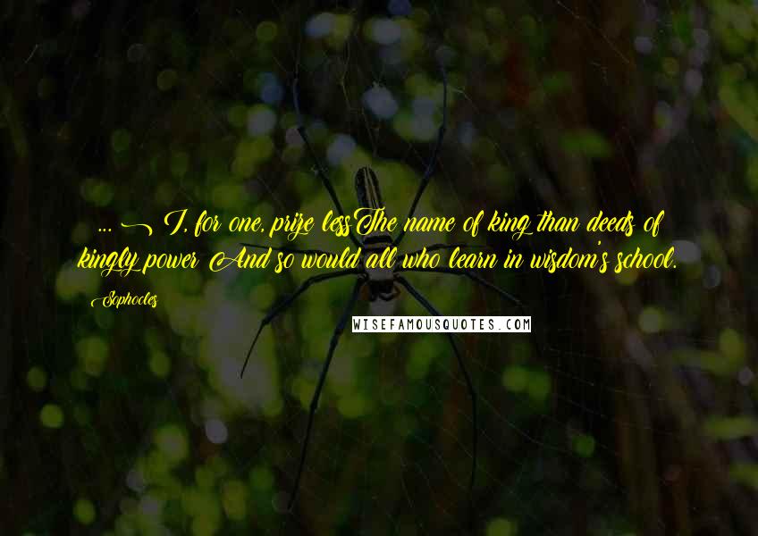 Sophocles Quotes: ( ... ) I, for one, prize lessThe name of king than deeds of kingly power;And so would all who learn in wisdom's school.
