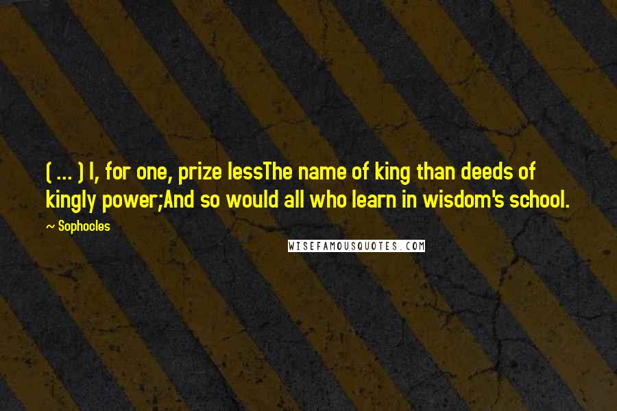 Sophocles Quotes: ( ... ) I, for one, prize lessThe name of king than deeds of kingly power;And so would all who learn in wisdom's school.