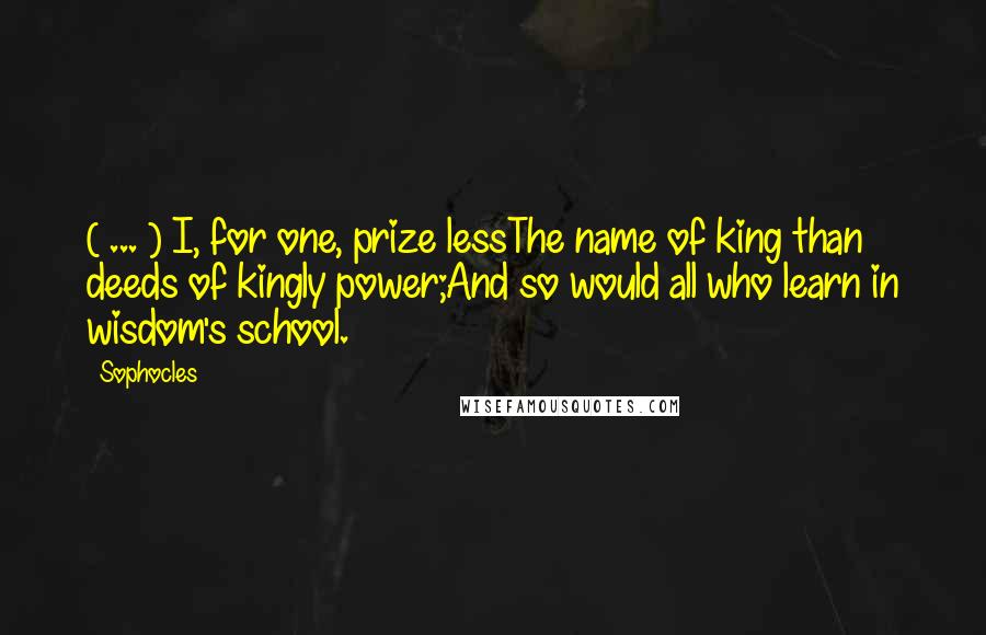 Sophocles Quotes: ( ... ) I, for one, prize lessThe name of king than deeds of kingly power;And so would all who learn in wisdom's school.