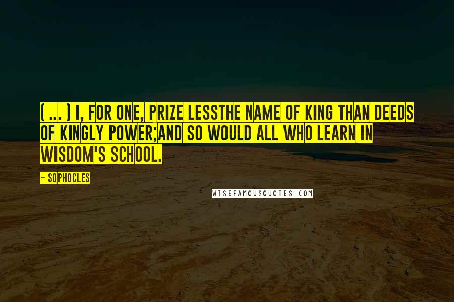 Sophocles Quotes: ( ... ) I, for one, prize lessThe name of king than deeds of kingly power;And so would all who learn in wisdom's school.