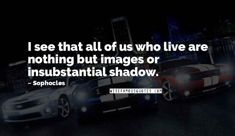 Sophocles Quotes: I see that all of us who live are nothing but images or insubstantial shadow.