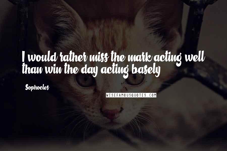 Sophocles Quotes: I would rather miss the mark acting well than win the day acting basely.