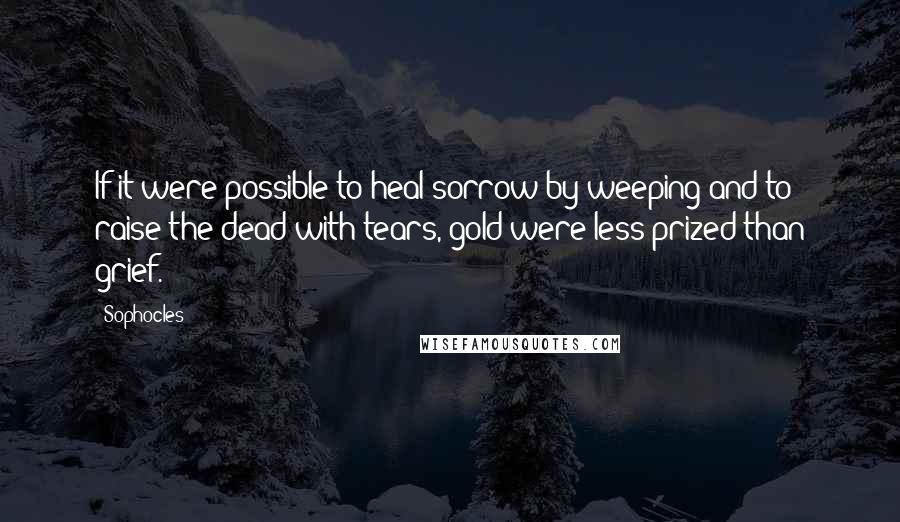 Sophocles Quotes: If it were possible to heal sorrow by weeping and to raise the dead with tears, gold were less prized than grief.