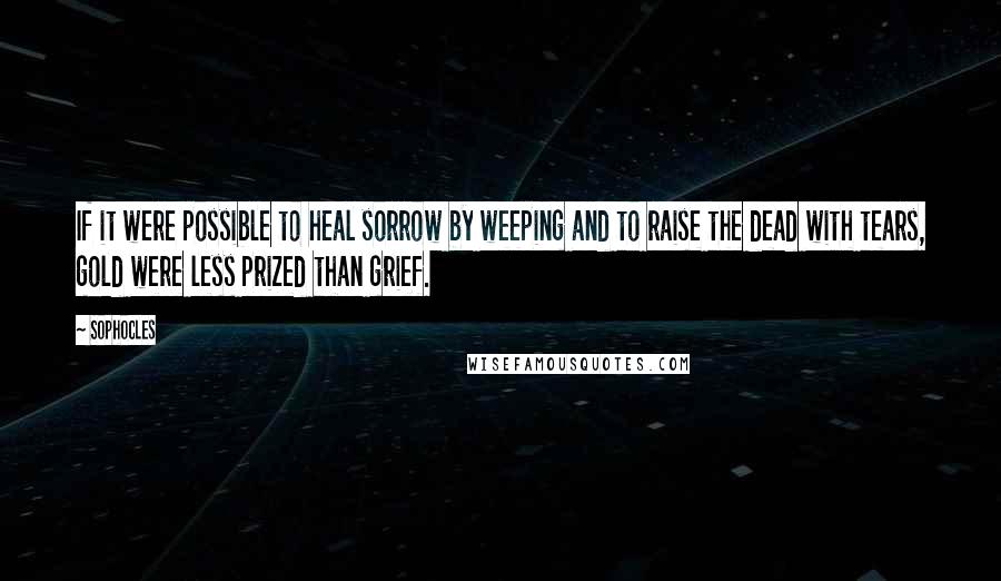 Sophocles Quotes: If it were possible to heal sorrow by weeping and to raise the dead with tears, gold were less prized than grief.