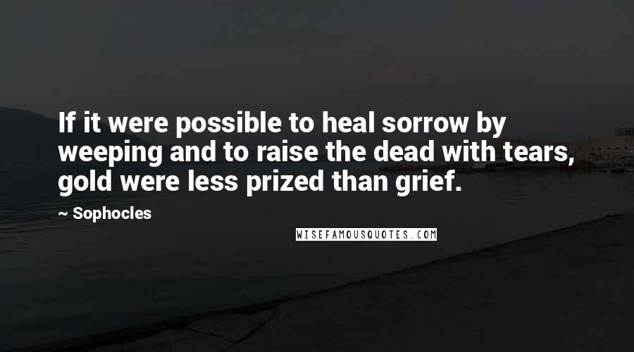 Sophocles Quotes: If it were possible to heal sorrow by weeping and to raise the dead with tears, gold were less prized than grief.