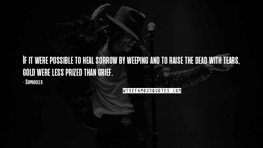 Sophocles Quotes: If it were possible to heal sorrow by weeping and to raise the dead with tears, gold were less prized than grief.