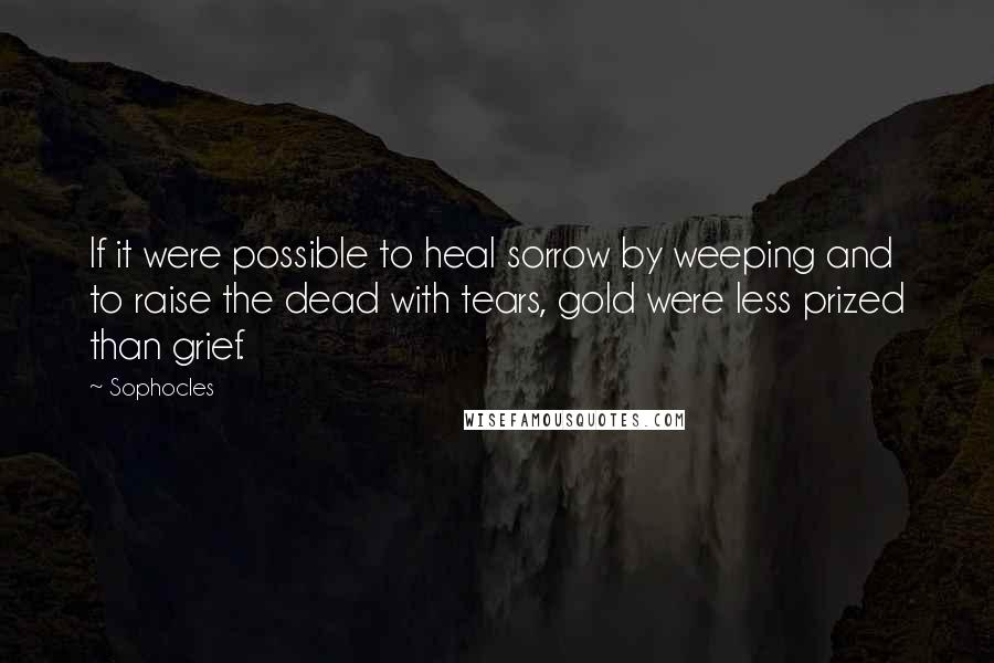 Sophocles Quotes: If it were possible to heal sorrow by weeping and to raise the dead with tears, gold were less prized than grief.
