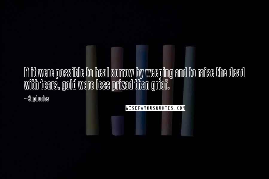 Sophocles Quotes: If it were possible to heal sorrow by weeping and to raise the dead with tears, gold were less prized than grief.