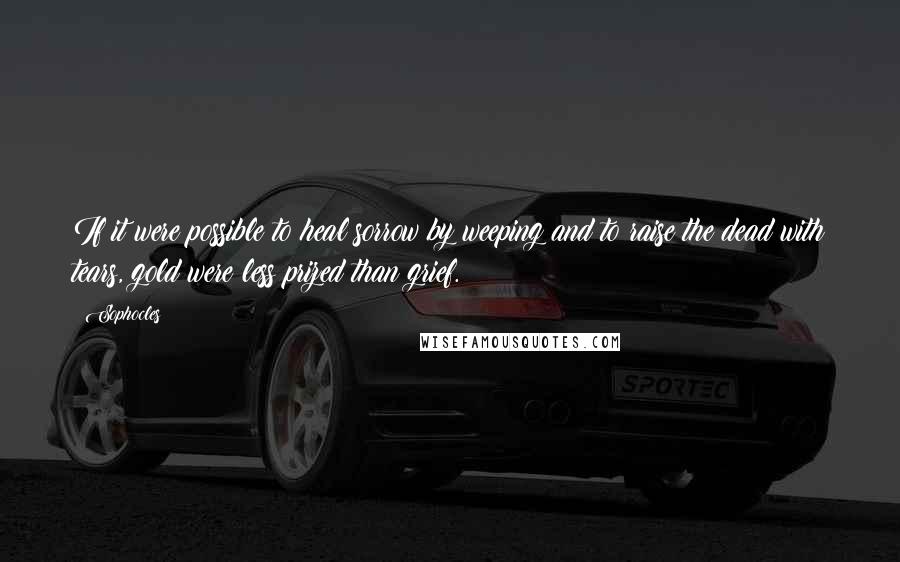 Sophocles Quotes: If it were possible to heal sorrow by weeping and to raise the dead with tears, gold were less prized than grief.