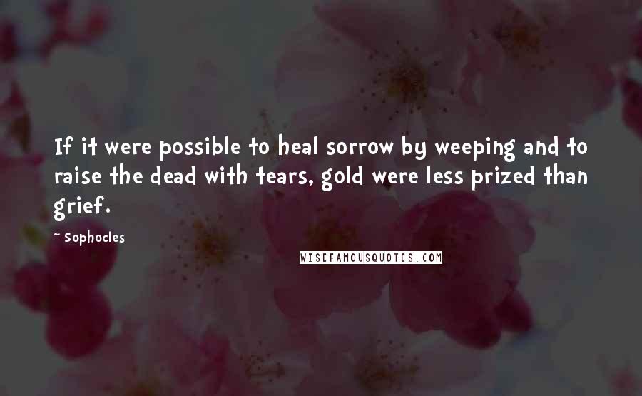 Sophocles Quotes: If it were possible to heal sorrow by weeping and to raise the dead with tears, gold were less prized than grief.