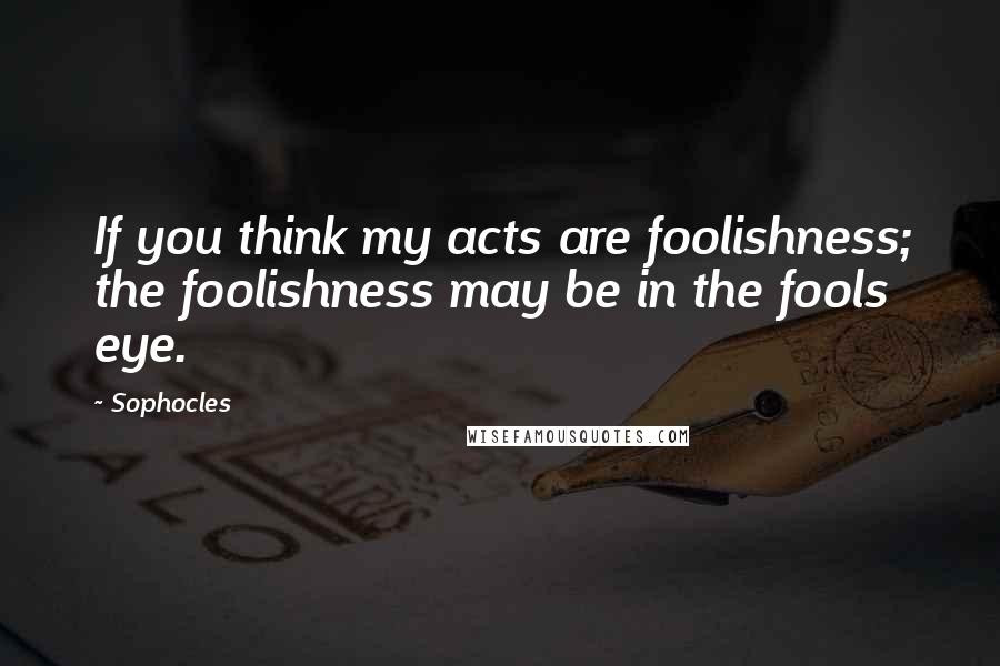 Sophocles Quotes: If you think my acts are foolishness; the foolishness may be in the fools eye.