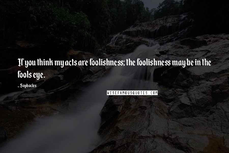 Sophocles Quotes: If you think my acts are foolishness; the foolishness may be in the fools eye.