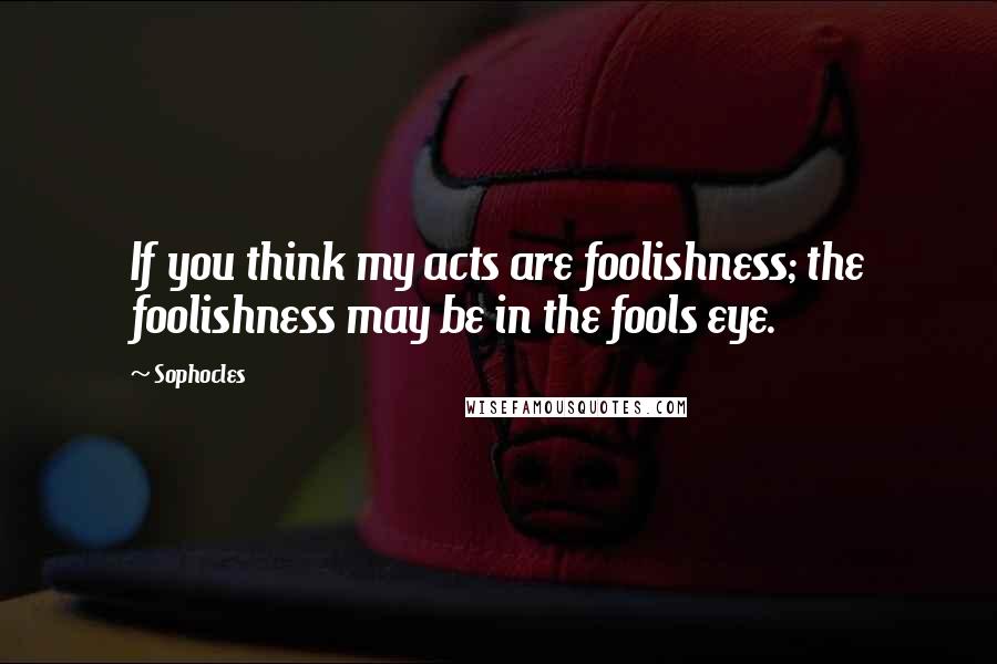 Sophocles Quotes: If you think my acts are foolishness; the foolishness may be in the fools eye.