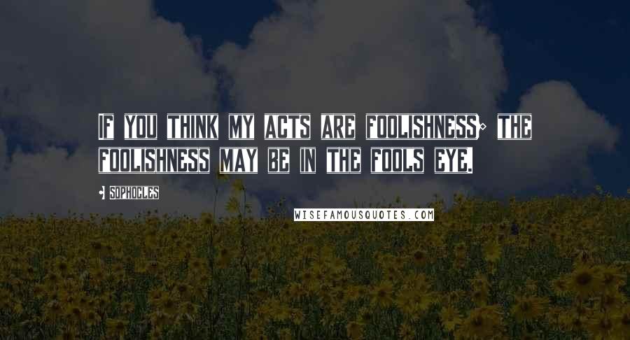 Sophocles Quotes: If you think my acts are foolishness; the foolishness may be in the fools eye.