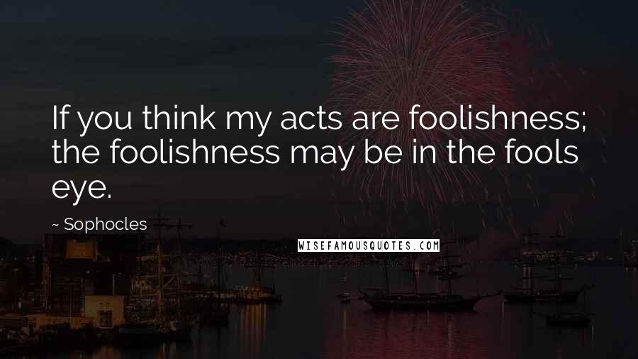 Sophocles Quotes: If you think my acts are foolishness; the foolishness may be in the fools eye.