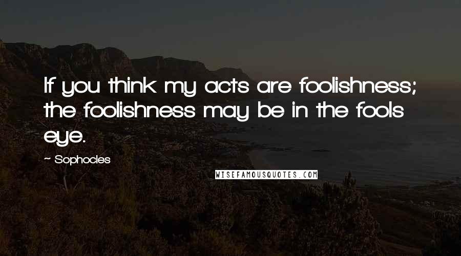 Sophocles Quotes: If you think my acts are foolishness; the foolishness may be in the fools eye.