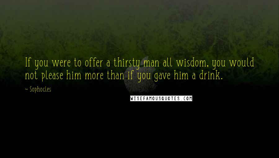 Sophocles Quotes: If you were to offer a thirsty man all wisdom, you would not please him more than if you gave him a drink.