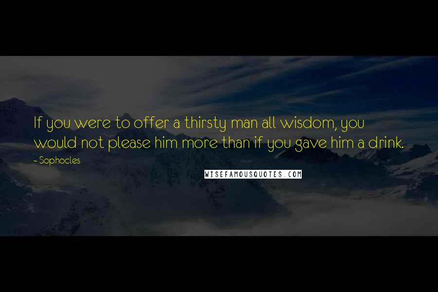 Sophocles Quotes: If you were to offer a thirsty man all wisdom, you would not please him more than if you gave him a drink.