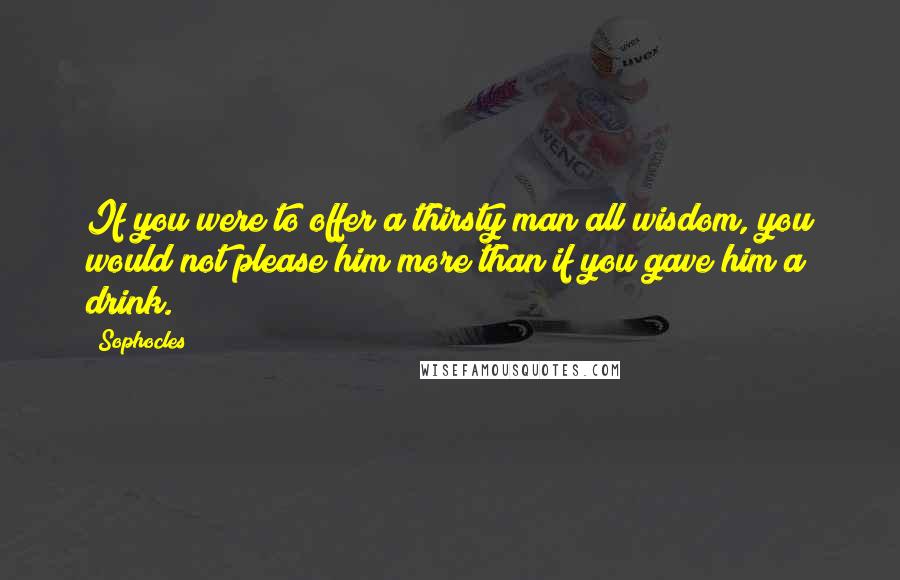 Sophocles Quotes: If you were to offer a thirsty man all wisdom, you would not please him more than if you gave him a drink.