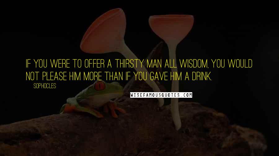 Sophocles Quotes: If you were to offer a thirsty man all wisdom, you would not please him more than if you gave him a drink.