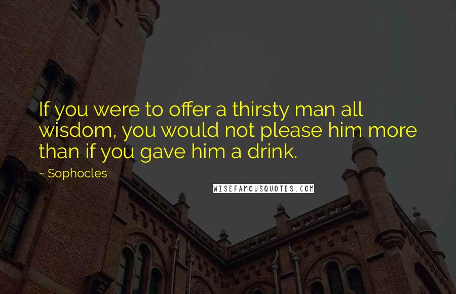 Sophocles Quotes: If you were to offer a thirsty man all wisdom, you would not please him more than if you gave him a drink.